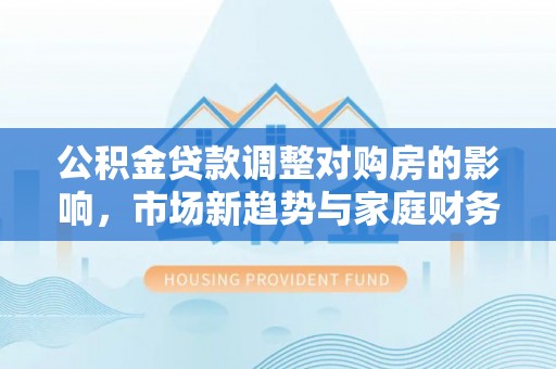 万里公积金贷款调整对购房的影响，市场新趋势与家庭财务规划