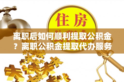 万里离职后如何顺利提取公积金？离职公积金提取代办服务帮你搞定！