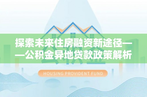万里探索未来住房融资新途径——公积金异地贷款政策解析与实践