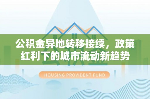 万里公积金异地转移接续，政策红利下的城市流动新趋势