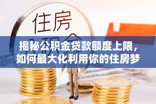 万里揭秘公积金贷款额度上限，如何最大化利用你的住房梦想资金？