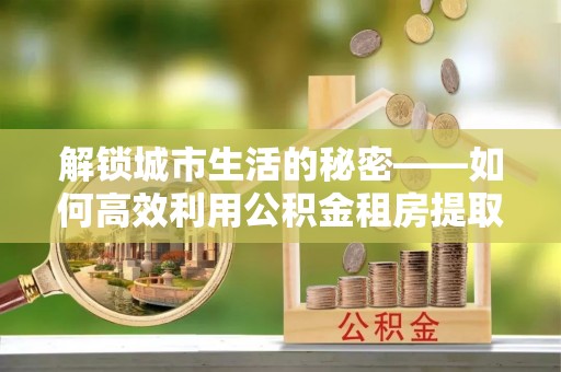 万里解锁城市生活的秘密——如何高效利用公积金租房提取政策优化居住体验
