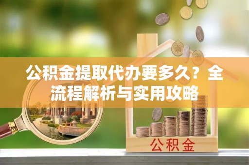 万里公积金提取代办要多久？全流程解析与实用攻略