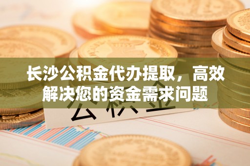万里长沙公积金代办提取，高效解决您的资金需求问题