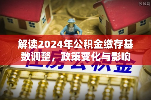 万里解读2024年公积金缴存基数调整，政策变化与影响