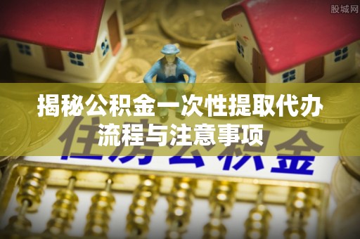 万里揭秘公积金一次性提取代办流程与注意事项