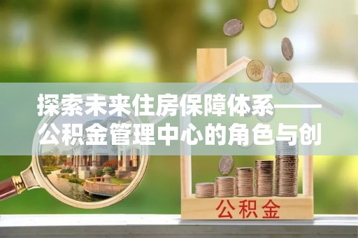 万里探索未来住房保障体系——公积金管理中心的角色与创新