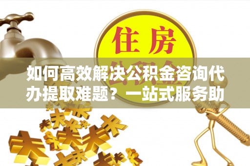 万里如何高效解决公积金咨询代办提取难题？一站式服务助您轻松搞定