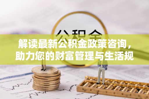 万里解读最新公积金政策咨询，助力您的财富管理与生活规划