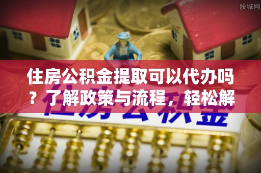 万里住房公积金提取可以代办吗？了解政策与流程，轻松解决疑惑