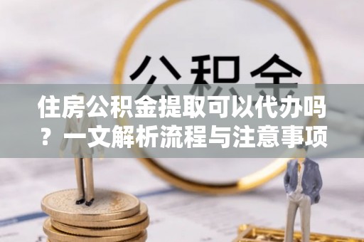 万里住房公积金提取可以代办吗？一文解析流程与注意事项