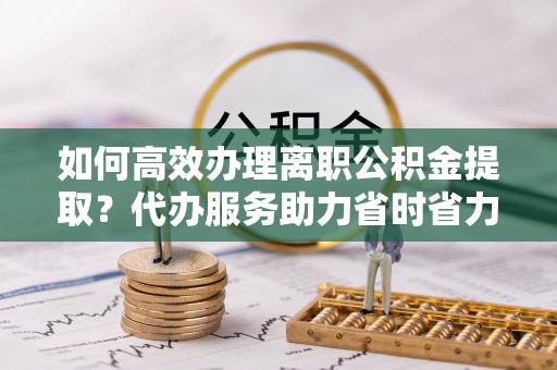 万里如何高效办理离职公积金提取？代办服务助力省时省力