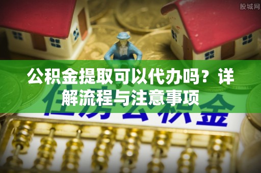万里公积金提取可以代办吗？详解流程与注意事项