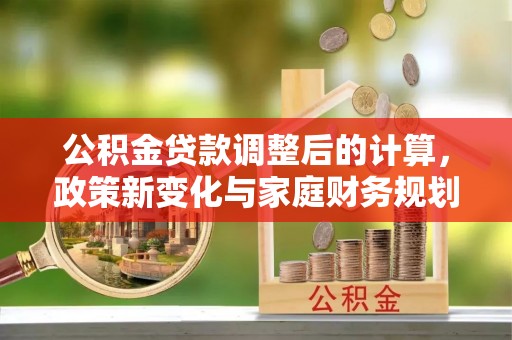 万里公积金贷款调整后的计算，政策新变化与家庭财务规划