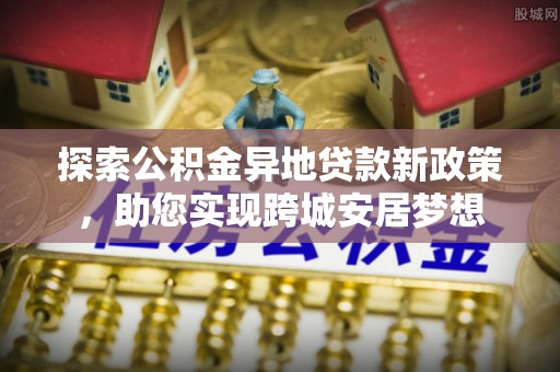 万里探索公积金异地贷款新政策，助您实现跨城安居梦想