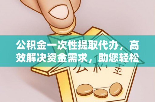 万里公积金一次性提取代办，高效解决资金需求，助您轻松应对生活难题