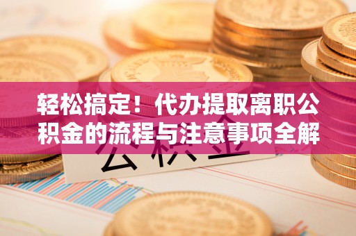 万里轻松搞定！代办提取离职公积金的流程与注意事项全解析