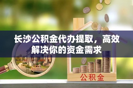 万里长沙公积金代办提取，高效解决你的资金需求