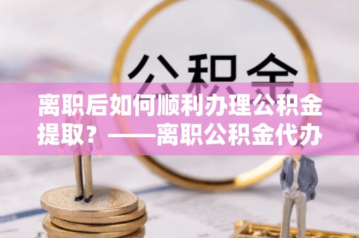 万里离职后如何顺利办理公积金提取？——离职公积金代办提取全攻略