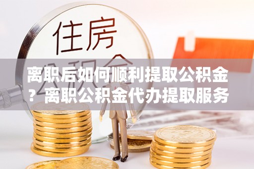 万里离职后如何顺利提取公积金？离职公积金代办提取服务助力无忧办理