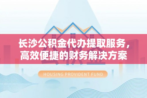 万里长沙公积金代办提取服务，高效便捷的财务解决方案