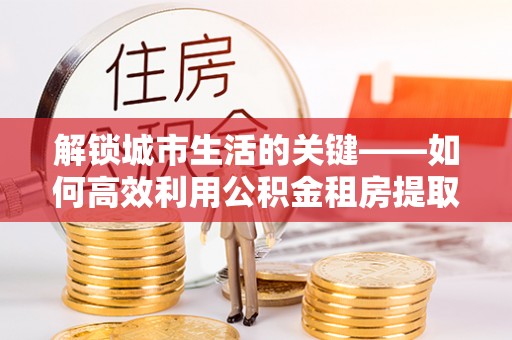 万里解锁城市生活的关键——如何高效利用公积金租房提取实现居住自由