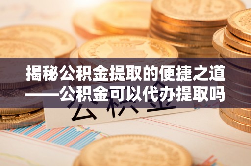 万里揭秘公积金提取的便捷之道——公积金可以代办提取吗？