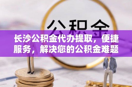 万里长沙公积金代办提取，便捷服务，解决您的公积金难题