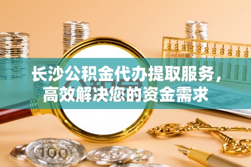万里长沙公积金代办提取服务，高效解决您的资金需求