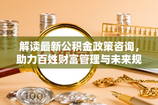 万里解读最新公积金政策咨询，助力百姓财富管理与未来规划