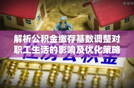 万里解析公积金缴存基数调整对职工生活的影响及优化策略